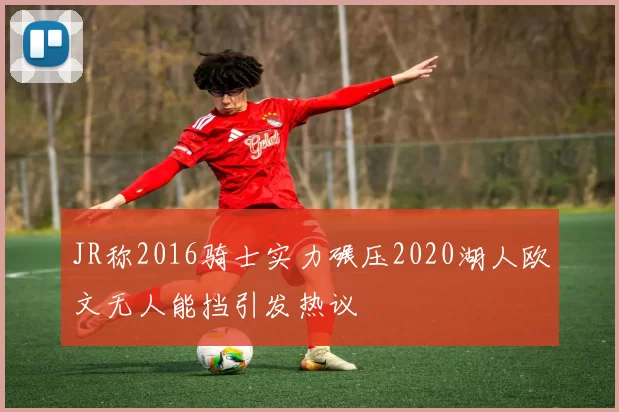 JR称2016骑士实力碾压2020湖人欧文无人能挡引发热议