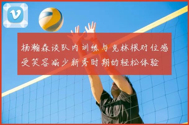 杨瀚森谈队内训练与克林根对位感受笑容减少新秀时期的轻松体验