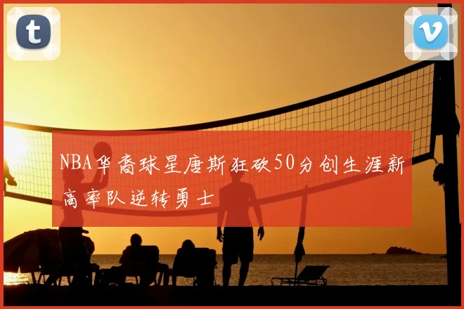 NBA华裔球星唐斯狂砍50分创生涯新高率队逆转勇士