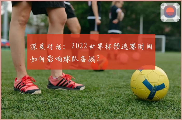深度对话:2022世界杯预选赛时间如何影响球队备战?