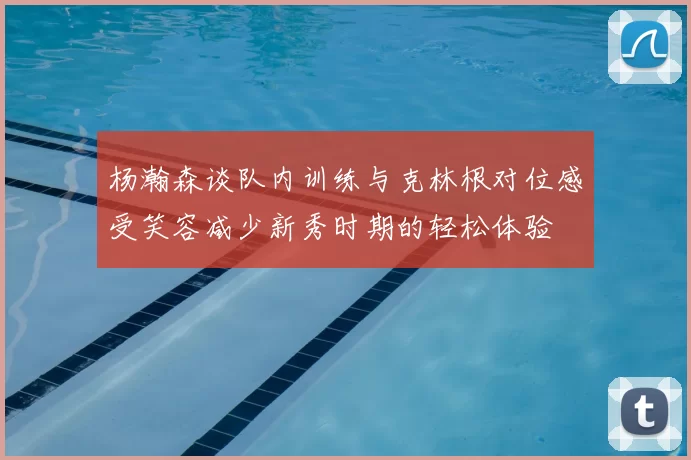杨瀚森谈队内训练与克林根对位感受笑容减少新秀时期的轻松体验