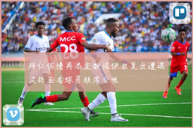 拜仁伤情再添变数诺伊尔复出遭遇波折五名球员缺席合练