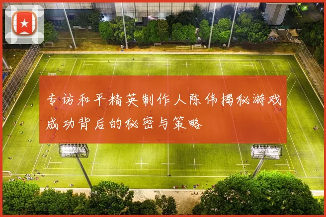 专访和平精英制作人陈伟揭秘游戏成功背后的秘密与策略