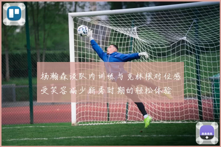 杨瀚森谈队内训练与克林根对位感受笑容减少新秀时期的轻松体验
