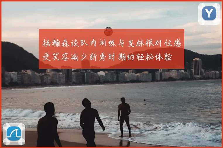 杨瀚森谈队内训练与克林根对位感受笑容减少新秀时期的轻松体验