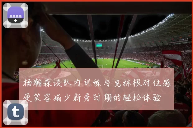 杨瀚森谈队内训练与克林根对位感受笑容减少新秀时期的轻松体验